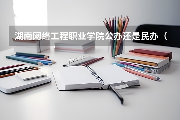 湖南网络工程职业学院公办还是民办（湖南网络工程职业学院介绍）