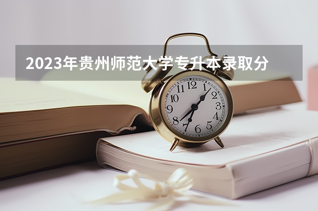2023年贵州师范大学专升本录取分数线是多少？