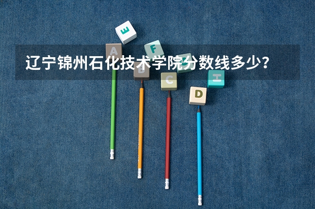 辽宁锦州石化技术学院分数线多少？