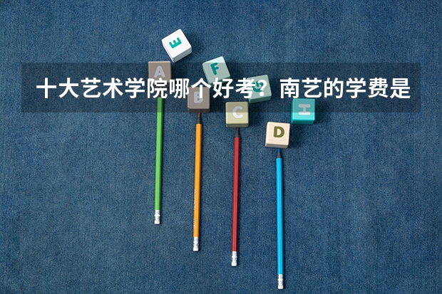十大艺术学院哪个好考？南艺的学费是不是很贵？