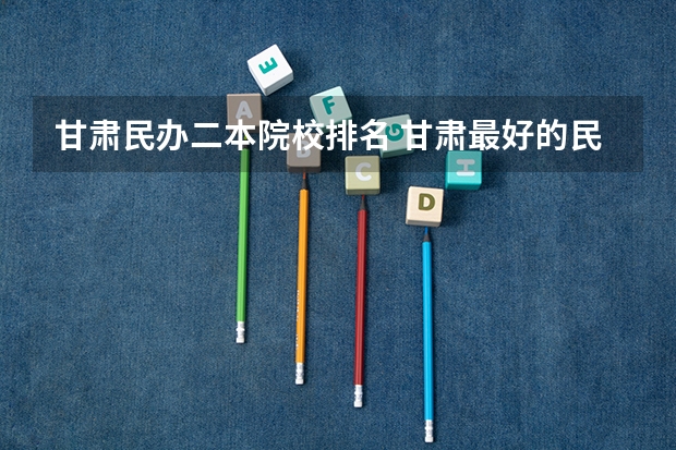 甘肃民办二本院校排名 甘肃最好的民办二本学校