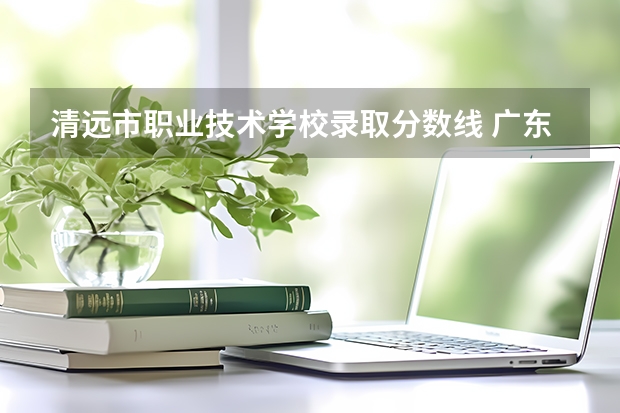 清远市职业技术学校录取分数线 广东建设职业技术学院清远校区分数线