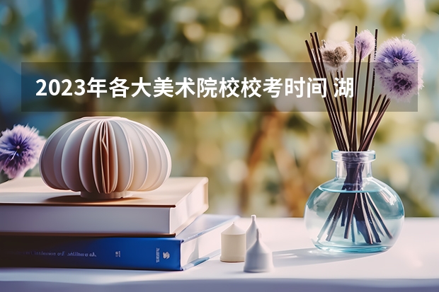 2023年各大美术院校校考时间 湖美2023年校考时间