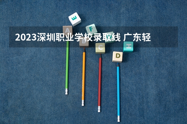 2023深圳职业学校录取线 广东轻工职业技术学院春季高考分数线