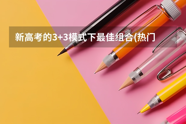 新高考的3+3模式下最佳组合(热门推荐) 新高考6选3聪明组合 高中选课大学对应专业