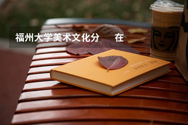 福州大学美术文化分 在湖南招生情况 急求 非常想考(我是湖南美术应届生.联考247分,福州大学校考专业第15名.校考成绩174分)