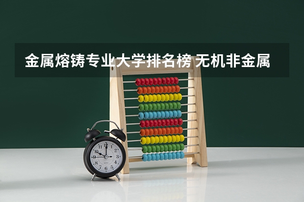 金属熔铸专业大学排名榜 无机非金属材料工程全国大学排名