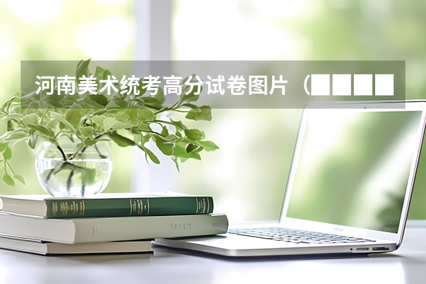 河南美术统考高分试卷图片（▉▉▉▉▉▉[高分!]▉▉▉▉▉中国八大美院考题 招生人数 招生成绩各是?(越详细分越高)）