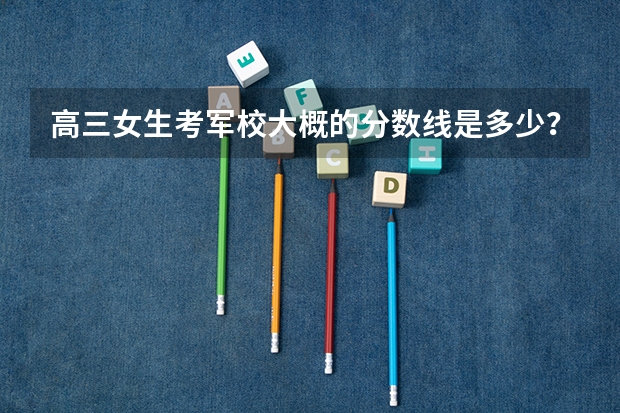 高三女生考军校大概的分数线是多少?
