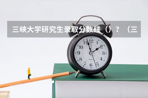 三峡大学研究生录取分数线（）？（三峡大学研究生分数线？）