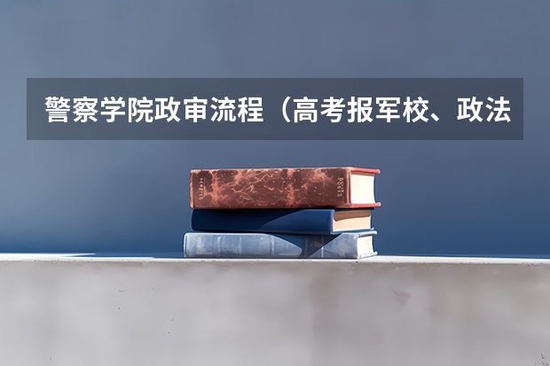 警察学院政审流程（高考报军校、政法、警校政审是怎样的？）
