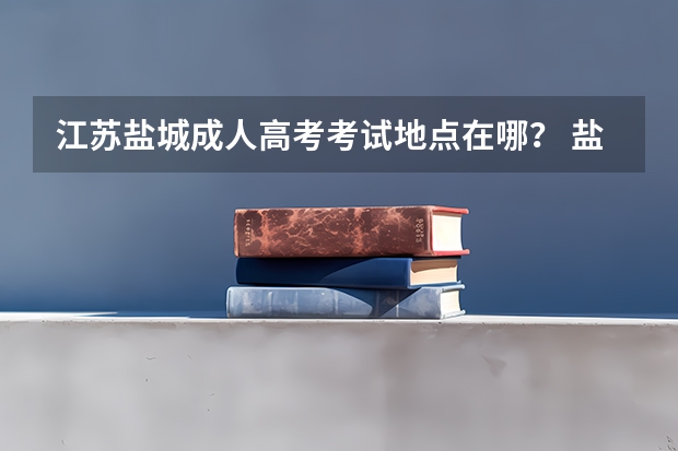 江苏盐城成人高考考试地点在哪？ 盐城市高考考点安排
