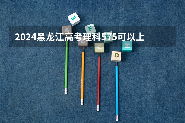 2024黑龙江高考理科575可以上什么大学预测