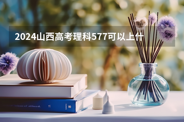 2024山西高考理科577可以上什么大学预测