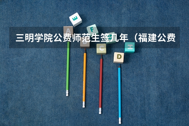 三明学院公费师范生签几年（福建公费师范学校有几所）