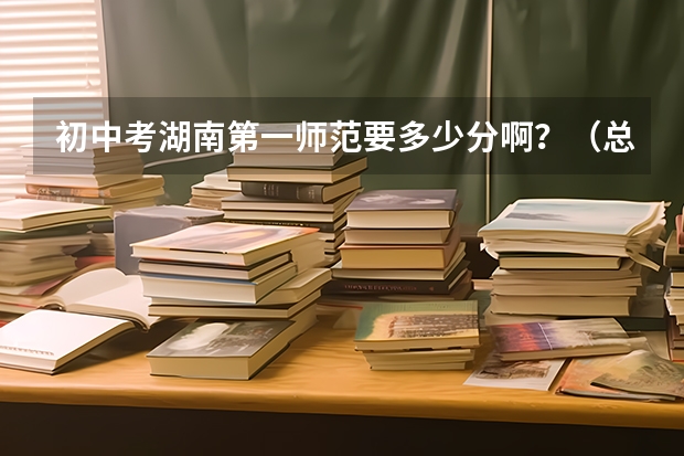 初中考湖南第一师范要多少分啊？（总分800）