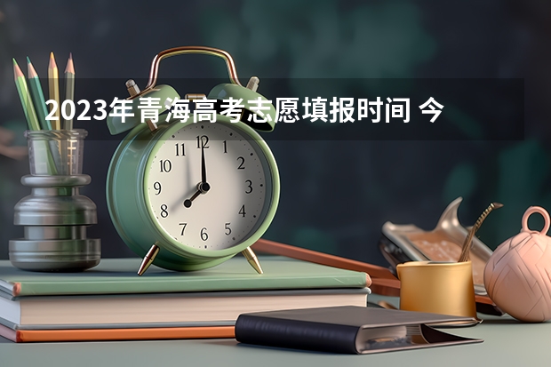 2023年青海高考志愿填报时间 今年全国各省的高考志愿填报时间是几号？