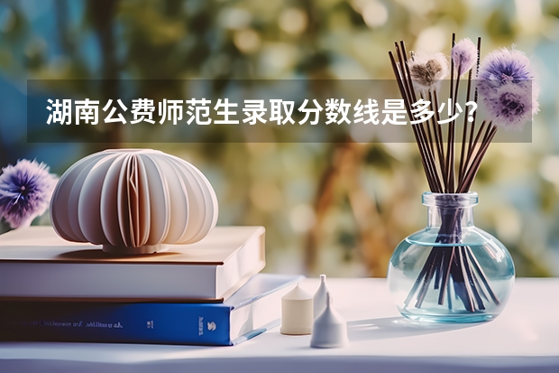 湖南公费师范生录取分数线是多少？