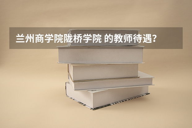 兰州商学院陇桥学院 的教师待遇？ 兰州商学院陇桥学院宿舍怎样？急
