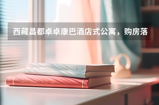 西藏昌都卓卓康巴酒店式公寓，购房落户参加高考怎么样？