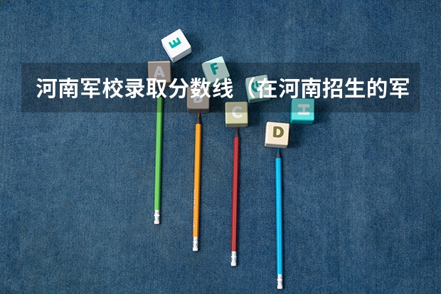 河南军校录取分数线（在河南招生的军校的最低分数线）