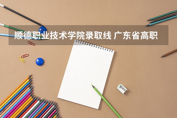 顺德职业技术学院录取线 广东省高职高考院校排名