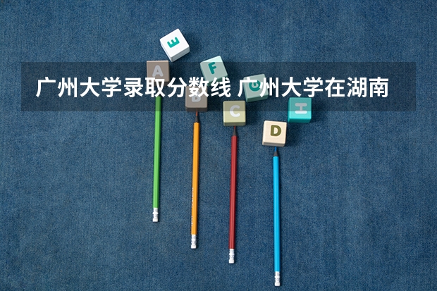 广州大学录取分数线 广州大学在湖南的理科历年录取分数线