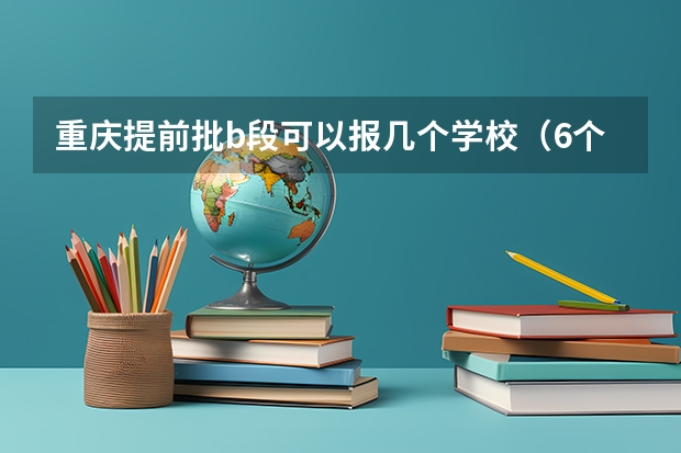 重庆提前批b段可以报几个学校（6个平行志愿是意味着本科一批可以填6个志愿二本科二批也可以填6个,还是一共只）