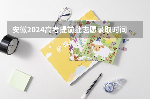 安徽2024高考提前批志愿录取时间 几号开始录取 安徽高考各批次录取时间