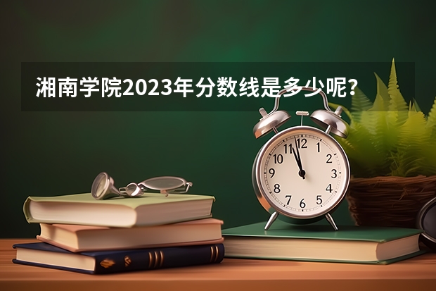 湘南学院2023年分数线是多少呢？