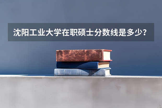 沈阳工业大学在职硕士分数线是多少？