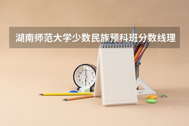 湖南师范大学少数民族预科班分数线理科是多少