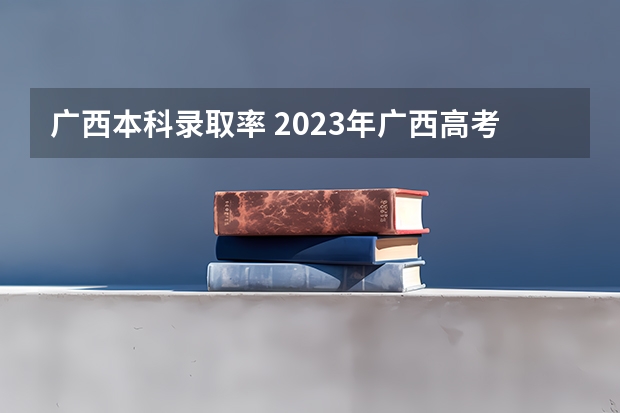 广西本科录取率 2023年广西高考录取率
