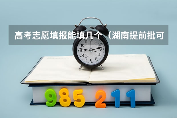 高考志愿填报能填几个（湖南提前批可以报几个学校几个专业）