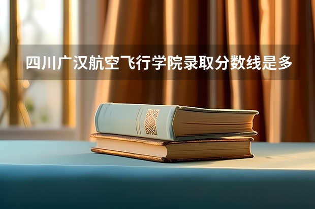 四川广汉航空飞行学院录取分数线是多少分？