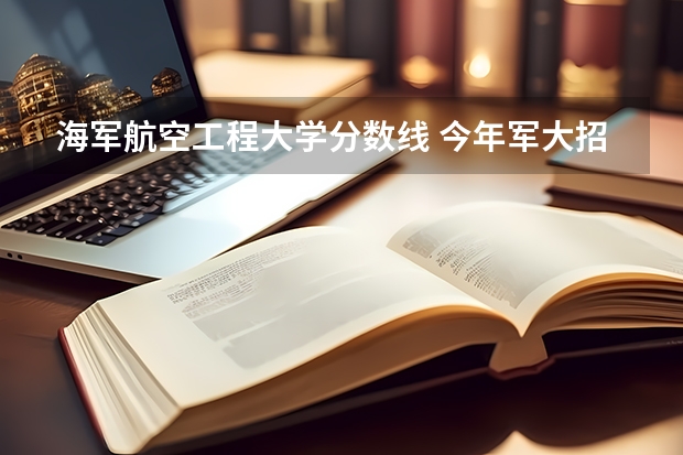 海军航空工程大学分数线 今年军大招生分数线