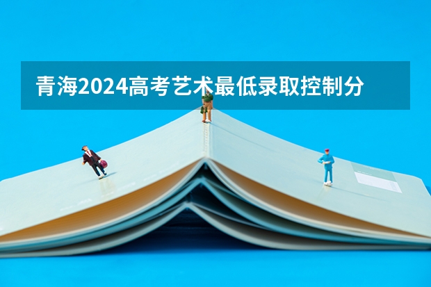 青海2024高考艺术最低录取控制分数线 艺术线出炉（山东2024高考分数线公布 艺术类最低录取控制线）