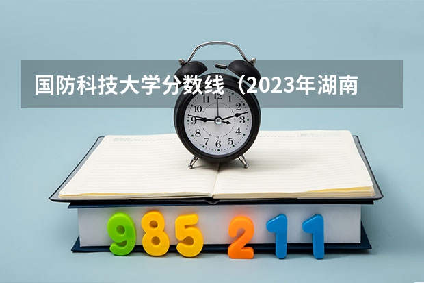 国防科技大学分数线（2023年湖南国防科技大学录取分数线）