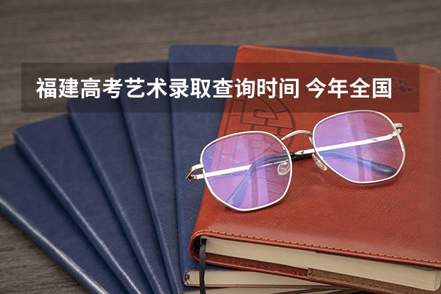 福建高考艺术录取查询时间 今年全国各省的高考志愿填报时间是几号？