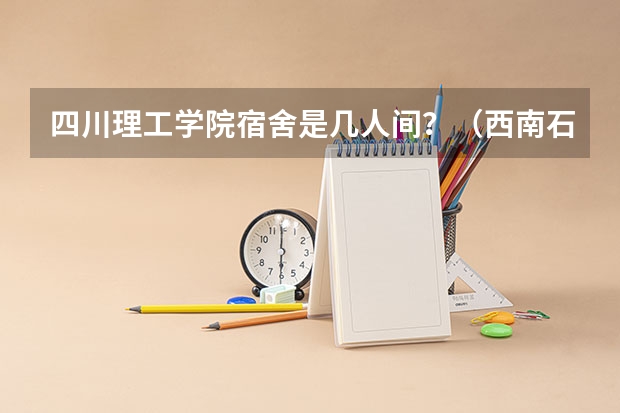 四川理工学院宿舍是几人间？（西南石油大学好，还是四川理工大学好？）