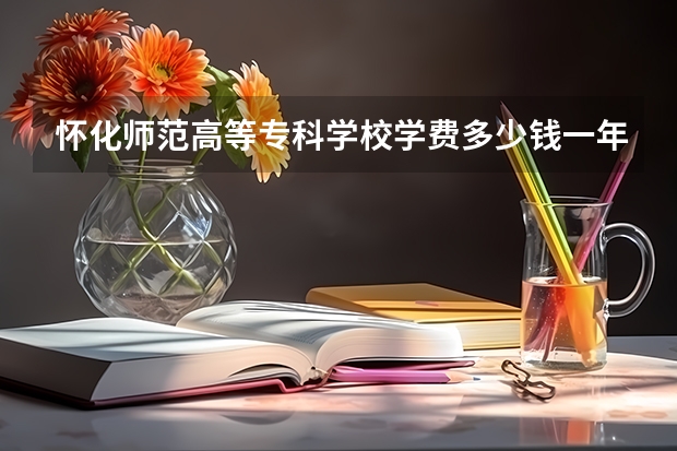 怀化师范高等专科学校学费多少钱一年