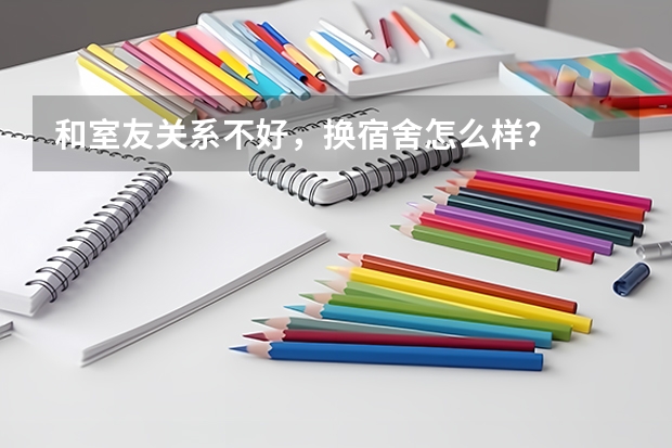 和室友关系不好，换宿舍怎么样？