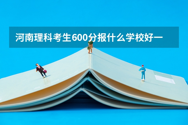 河南理科考生600分报什么学校好一点啊
