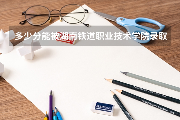 多少分能被湖南铁道职业技术学院录取