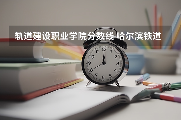 轨道建设职业学院分数线 哈尔滨铁道职业技术学院录取分数线
