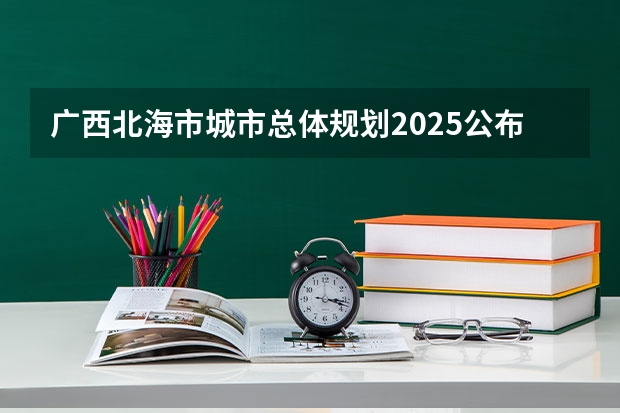 广西北海市城市总体规划2025公布（广西未来2025重点发展的城市）