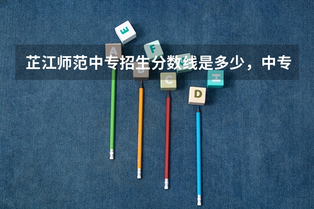 芷江师范中专招生分数线是多少，中专读幼师怎么样？