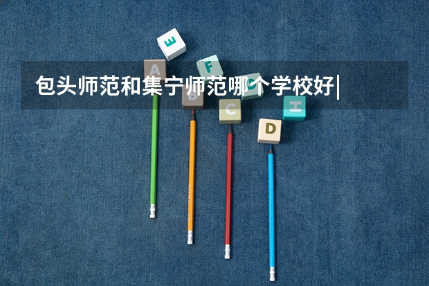 包头师范和集宁师范哪个学校好|