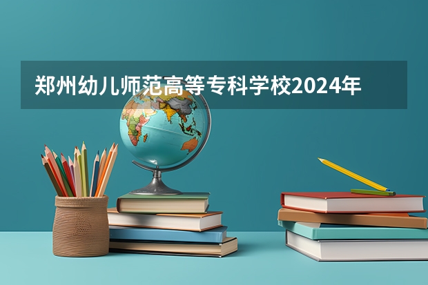 郑州幼儿师范高等专科学校2024年的招生分数高吗