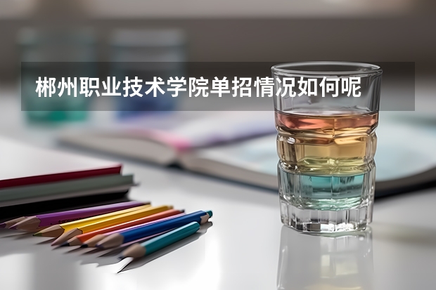 郴州职业技术学院单招情况如何呢